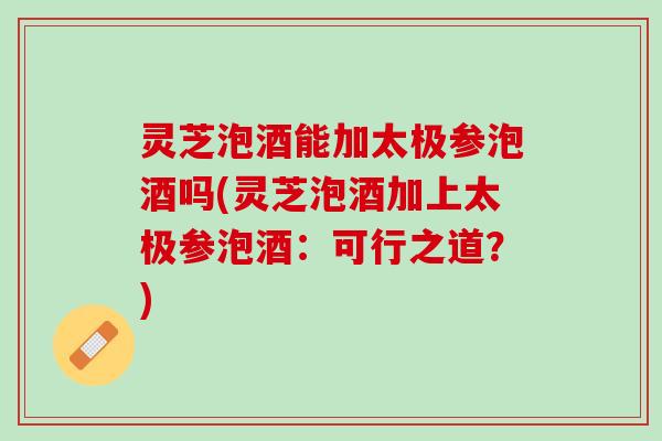 灵芝泡酒能加太极参泡酒吗(灵芝泡酒加上太极参泡酒：可行之道？)