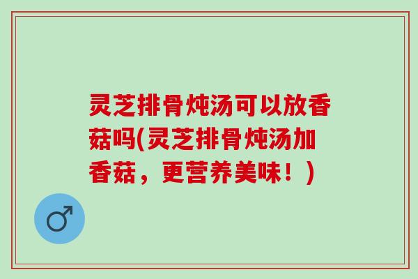 灵芝排骨炖汤可以放香菇吗(灵芝排骨炖汤加香菇，更营养美味！)