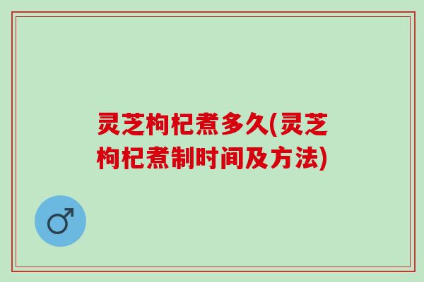 灵芝枸杞煮多久(灵芝枸杞煮制时间及方法)