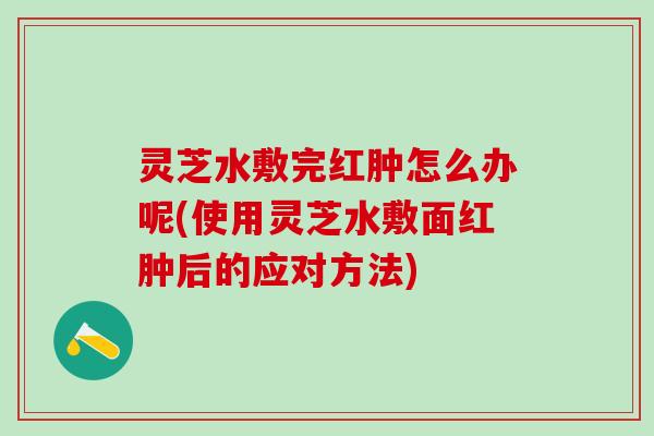 灵芝水敷完红肿怎么办呢(使用灵芝水敷面红肿后的应对方法)