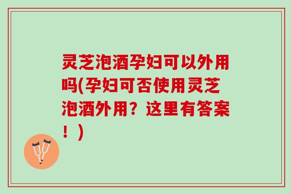 灵芝泡酒孕妇可以外用吗(孕妇可否使用灵芝泡酒外用？这里有答案！)