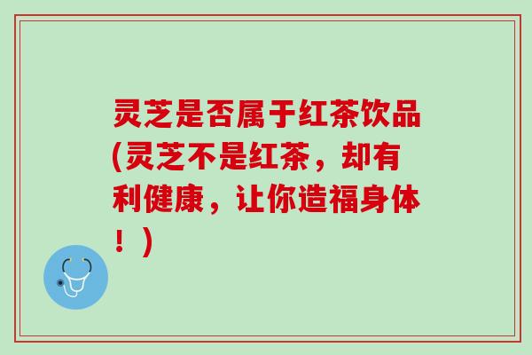 灵芝是否属于红茶饮品(灵芝不是红茶，却有利健康，让你造福身体！)