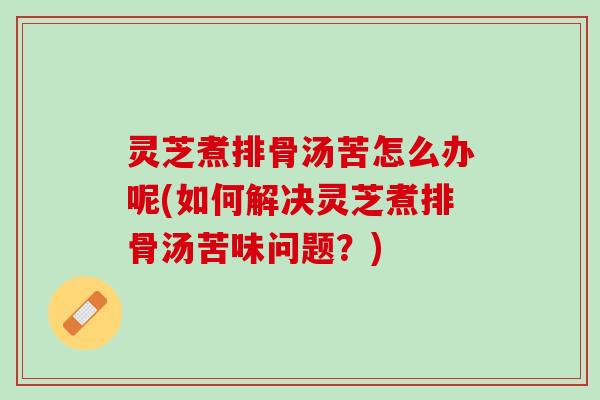灵芝煮排骨汤苦怎么办呢(如何解决灵芝煮排骨汤苦味问题？)