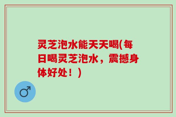 灵芝泡水能天天喝(每日喝灵芝泡水，震撼身体好处！)