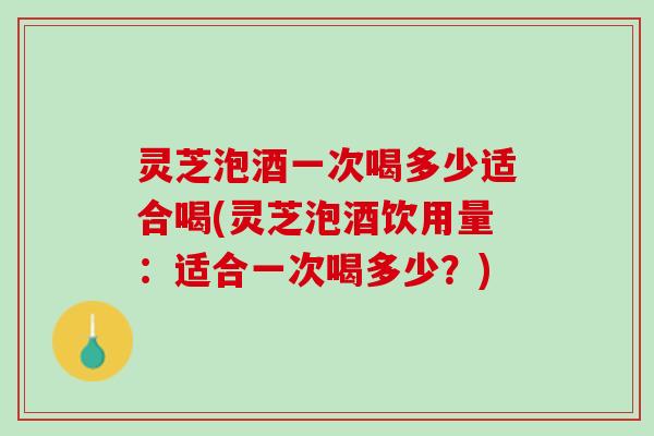 灵芝泡酒一次喝多少适合喝(灵芝泡酒饮用量:适合一次喝多少?) 灵芝泡酒一次喝多少适合喝(灵芝泡酒饮用量:适合一次喝多少?)
