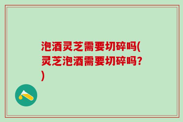 泡酒灵芝需要切碎吗(灵芝泡酒需要切碎吗？)