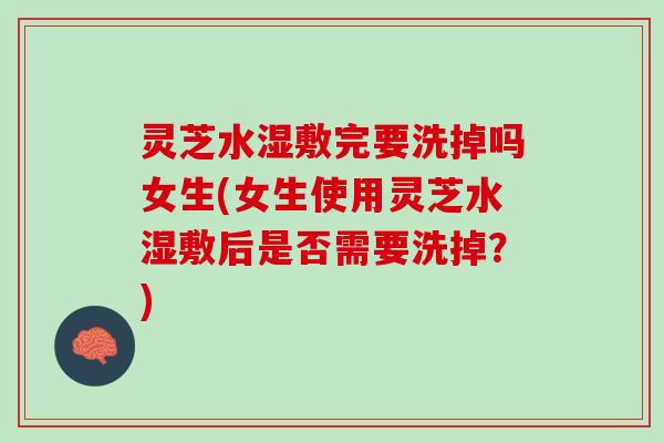灵芝水湿敷完要洗掉吗女生(女生使用灵芝水湿敷后是否需要洗掉？)