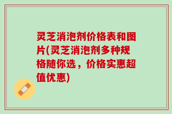 灵芝消泡剂价格表和图片(灵芝消泡剂多种规格随你选，价格实惠超值优惠)