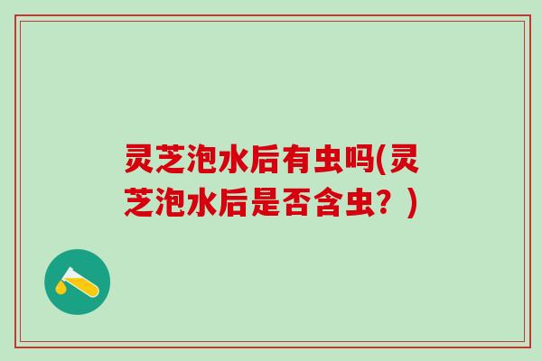 灵芝泡水后有虫吗(灵芝泡水后是否含虫？)