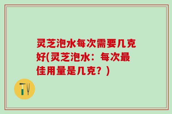 灵芝泡水每次需要几克好(灵芝泡水:每次佳用量是几克?) 灵芝泡水每次需要几克好(灵芝泡水:每次佳用量是几克?)