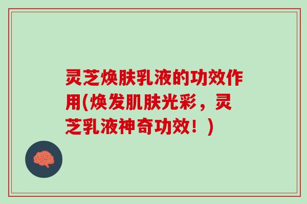 灵芝焕肤乳液的功效作用(焕发肌肤光彩，灵芝乳液神奇功效！)