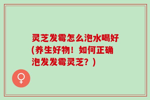 灵芝发霉怎么泡水喝好(养生好物！如何正确泡发发霉灵芝？)