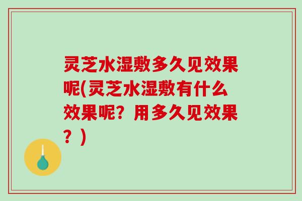 灵芝水湿敷多久见效果呢(灵芝水湿敷有什么效果呢？用多久见效果？)