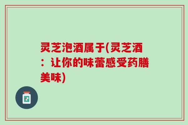 灵芝泡酒属于(灵芝酒：让你的味蕾感受药膳美味)