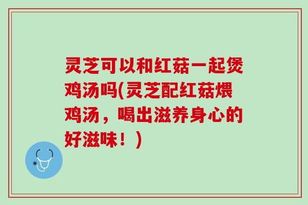 灵芝可以和红菇一起煲鸡汤吗(灵芝配红菇煨鸡汤，喝出滋养身心的好滋味！)