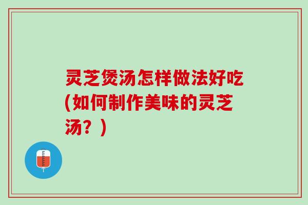 灵芝煲汤怎样做法好吃(如何制作美味的灵芝汤？)