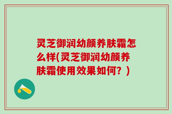 灵芝御润幼颜养肤霜怎么样(灵芝御润幼颜养肤霜使用效果如何？)