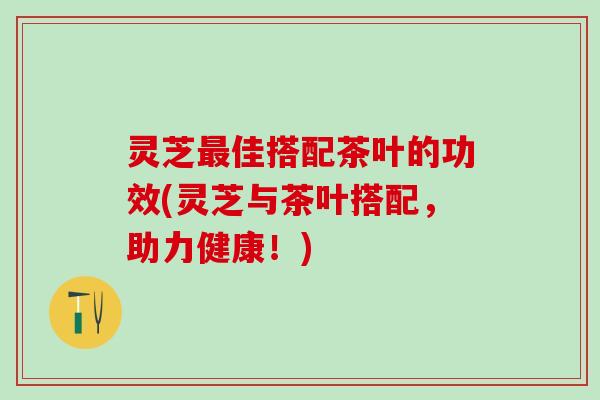 灵芝佳搭配茶叶的功效(灵芝与茶叶搭配,助力健康!) 灵芝佳搭配茶叶的功效(灵芝与茶叶搭配,助力健康!)