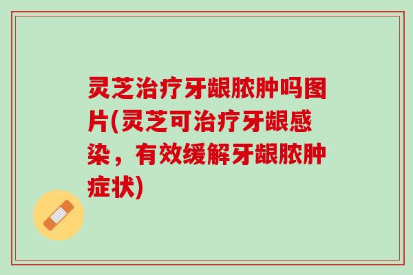 灵芝治疗牙龈脓肿吗图片(灵芝可治疗牙龈感染，有效缓解牙龈脓肿症状)