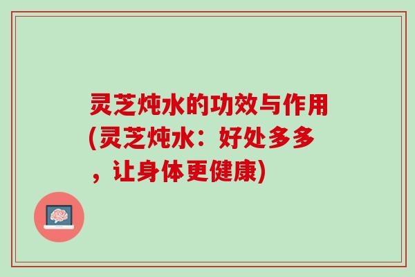 灵芝炖水的功效与作用(灵芝炖水:好处多多,让身体更健康) 灵芝炖水的功效与作用(灵芝炖水:好处多多,让身体更健康)