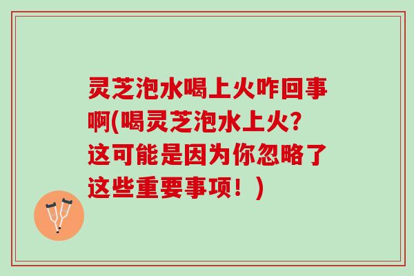 灵芝泡水喝上火咋回事啊(喝灵芝泡水上火？这可能是因为你忽略了这些重要事项！)