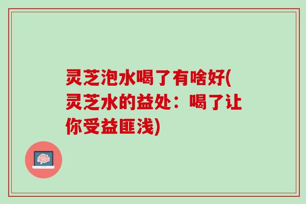 灵芝泡水喝了有啥好(灵芝水的益处：喝了让你受益匪浅)