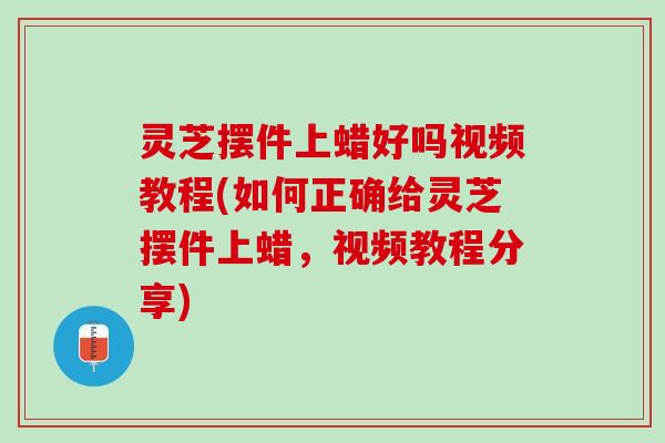 灵芝摆件上蜡好吗视频教程(如何正确给灵芝摆件上蜡,视频教程分享) 灵芝摆件上蜡好吗视频教程(如何正确给灵芝摆件上蜡,视频教程分享)