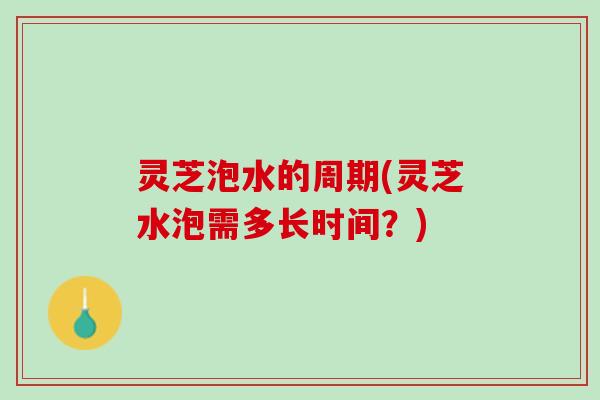 灵芝泡水的周期(灵芝水泡需多长时间？)