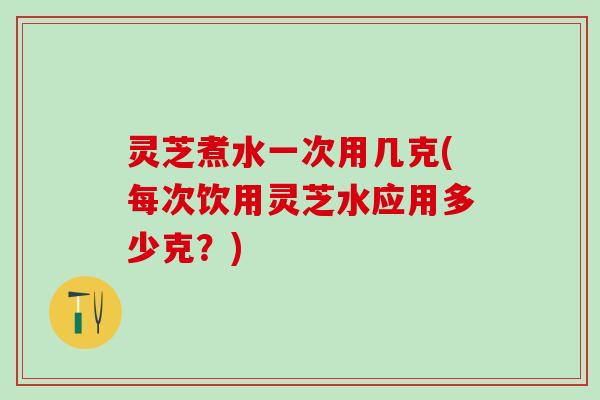 灵芝煮水一次用几克(每次饮用灵芝水应用多少克？)