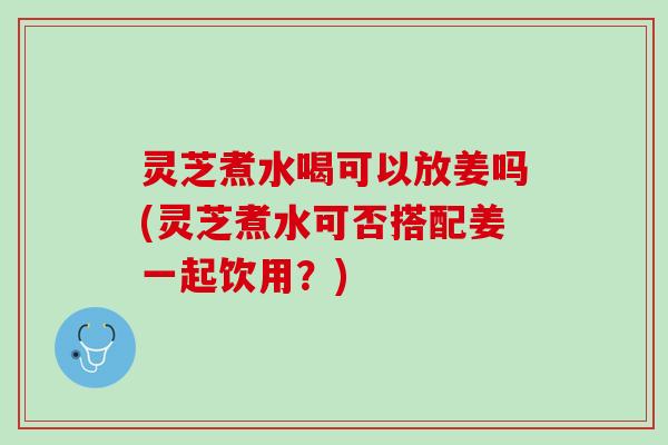 灵芝煮水喝可以放姜吗(灵芝煮水可否搭配姜一起饮用？)