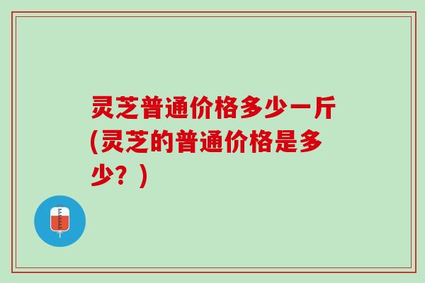 灵芝普通价格多少一斤(灵芝的普通价格是多少？)