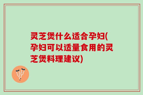 灵芝煲什么适合孕妇(孕妇可以适量食用的灵芝煲料理建议) 灵芝煲什么适合孕妇(孕妇可以适量食用的灵芝煲料理建议)