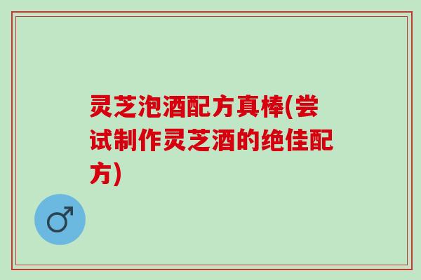 灵芝泡酒配方真棒(尝试制作灵芝酒的绝佳配方)