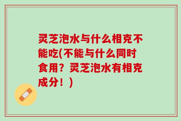 灵芝泡水与什么相克不能吃(不能与什么同时食用？灵芝泡水有相克成分！)
