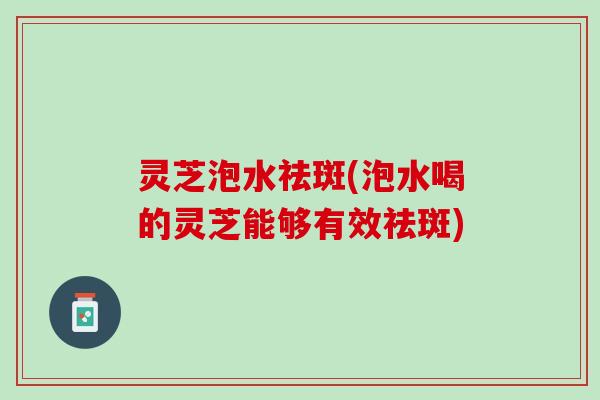 灵芝泡水祛斑(泡水喝的灵芝能够有效祛斑)