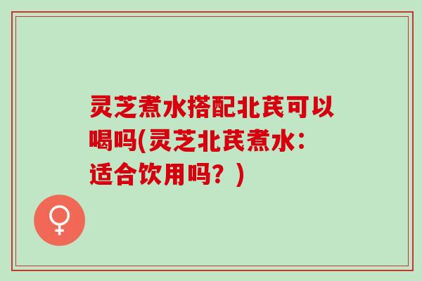 灵芝煮水搭配北芪可以喝吗(灵芝北芪煮水：适合饮用吗？)