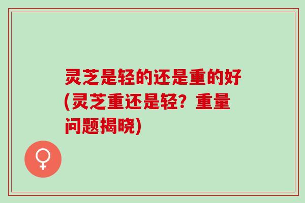 灵芝是轻的还是重的好(灵芝重还是轻？重量问题揭晓)