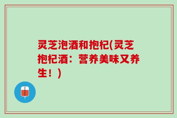 灵芝泡酒和抱杞(灵芝抱杞酒：营养美味又养生！)