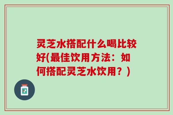灵芝水搭配什么喝比较好(佳饮用方法:如何搭配灵芝水饮用?) 灵芝水搭配什么喝比较好(佳饮用方法:如何搭配灵芝水饮用?)