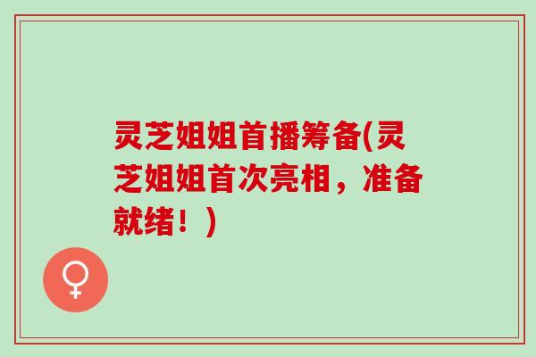 灵芝姐姐首播筹备(灵芝姐姐首次亮相，准备就绪！)