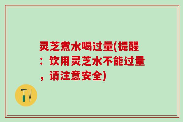 灵芝煮水喝过量(提醒：饮用灵芝水不能过量，请注意安全)
