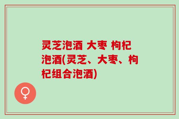 灵芝泡酒 大枣 枸杞泡酒(灵芝、大枣、枸杞组合泡酒)