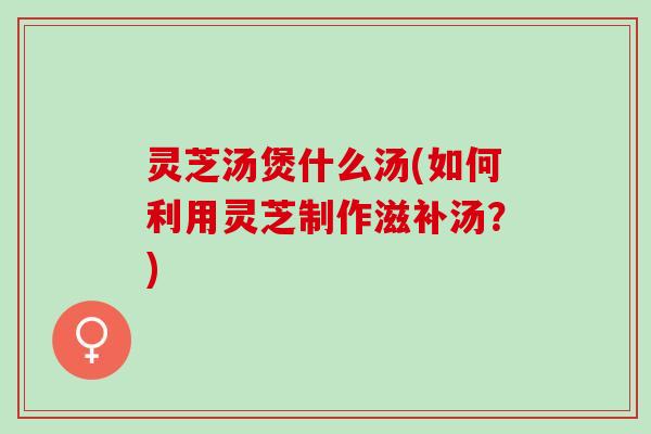 灵芝汤煲什么汤(如何利用灵芝制作滋补汤？)