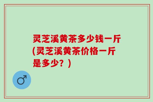 灵芝溪黄茶多少钱一斤(灵芝溪黄茶价格一斤是多少?) 灵芝溪黄茶多少钱一斤(灵芝溪黄茶价格一斤是多少?)