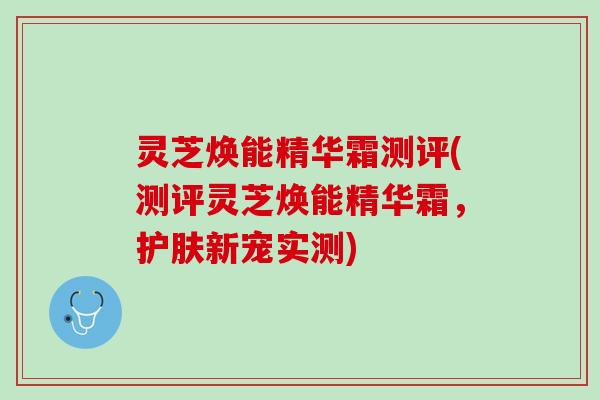 灵芝焕能精华霜测评(测评灵芝焕能精华霜，护肤新宠实测)