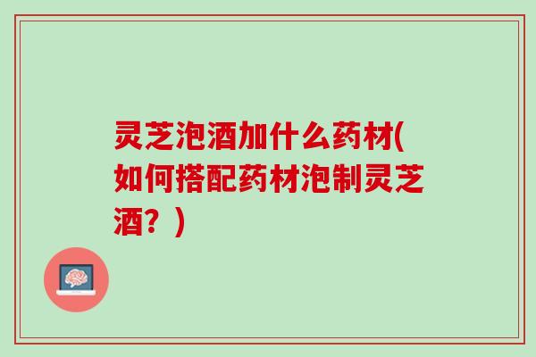 灵芝泡酒加什么药材(如何搭配药材泡制灵芝酒？)