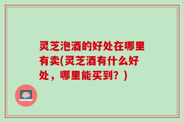 灵芝泡酒的好处在哪里有卖(灵芝酒有什么好处，哪里能买到？)