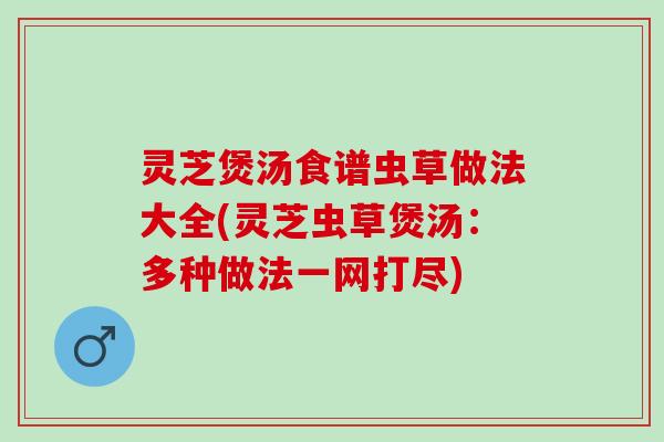 灵芝煲汤食谱虫草做法大全(灵芝虫草煲汤：多种做法一网打尽)