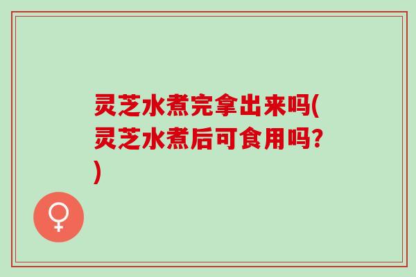 灵芝水煮完拿出来吗(灵芝水煮后可食用吗？)