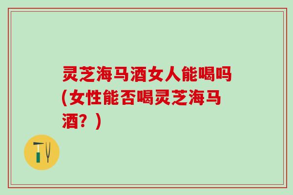 灵芝海马酒女人能喝吗(女性能否喝灵芝海马酒?) 灵芝海马酒女人能喝吗(女性能否喝灵芝海马酒?)